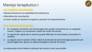 Manejo terapéutico I
─Mantenimiento de la estabilidad hemodinámica
─Maniobras de resucitación.
La clave reside en resolver lo urgente y prevenir el empeoramiento.
1. En cualquier momento una hemorragia leve puede convertirse en un sangrado
masivo. (Vigilar sus constantes vitales de modo frecuente)
2. La reposición rápida de la volemia puede dificultar la hemostasia y precipitar la
recidiva.
3. La ingesta oral no parece influir sobre la evolución de la hemorragia (paciente con
hemorragia leve, ayuno no debe prolongarse más de 24 horas)
La endoscopia inicial deberá realizarse tan pronto como sea posible. 7
 