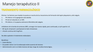 Manejo terapéutico II
Eliminar los factores que impiden la puesta en marcha de los mecanismos de formación del tapón plaquetario y del coágulo.
1. PH inferior a 6 la agregación está abolida
2. PH de 6,4 reducida en un 50%
3. PH inferior a 5 la pepsina estimula la fibrinólisis del coágulo.
Inhibidores de la bomba de protones (IBP), conseguir de manera rápida, pero continuada, un pH superior a 6.
• 80 mg de omeprazol o pantoprazol en bolo intravenoso
• infusión continua de 8 mg/hora
No debe suplantar el tratamiento endoscópico.
Beneficios:
• Coste-efectiva
• Se pueden retirar si en la endoscopia existe ausencia de lesiones
• Administración oral si se hallan lesiones de bajo riesgo de recidiva hemorrágica.
8
 