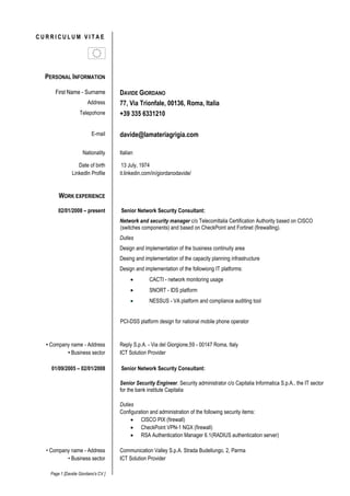 Page 1 [Davide Giordano's CV ]
C U R R I C U L U M V I T A E
PERSONAL INFORMATION
First Name - Surname DAVIDE GIORDANO
Address 77, Via Trionfale, 00136, Roma, Italy
Mobile +39 335 6112124
E-mail davide@lamateriagrigia.com
Nationality Italian
Date of birth 13 July, 1974
LinkedIn Profile it.linkedin.com/in/giordanodavide/
WORK EXPERIENCE
02/01/2008 – present Pre Sales Engineer
As PSE my role was focused on assist the sales personnel in the qualification of customer
needs and performing pre-demo needs analysis, provide technical expertise and support for the
Italian Solution Consulting team, including developing solutions for complex customer issues. I
was also in charge of demonstrations of the product, both standard and tailored to prospects
and existing customers, both onsite and via webex. My tasks also concerned generation of
product demo scenarios and maintaining demonstration environment(s).
Also responsible for scoping and delivering Proof of Concept responding to Request for
Information/Proposal documents
Support my team answering to call for tenders
Duties
Provides technical support in sales presentations and product demonstrations.
Contributes to sales strategy and helps translate strategy into tactics.
Responsible for consulting with customers or partners in selling and supporting company
products and solutions.
Supports road shows and events.
Provides hands-on expertise for customer trials.
Report to a Systems Engineering Manager
Good communication (written and verbal) and presentation skills, both internally and externally.
Good Design skills, ability to innovate new services, new infrastructures and solutions.
Senior Security Consultant:
Network and security manager c/o TelecomItalia TrustTechnology CISCO (for switches
components), Fortinet and CheckPoint (for firewalling); Radware/Alteon and F5 (for load
balancing purposes).
Duties
In charge for the network security administration, and system virtualization
Design and implementation of the business continuity area
Design and implementation of the capacity planning infrastructure
 