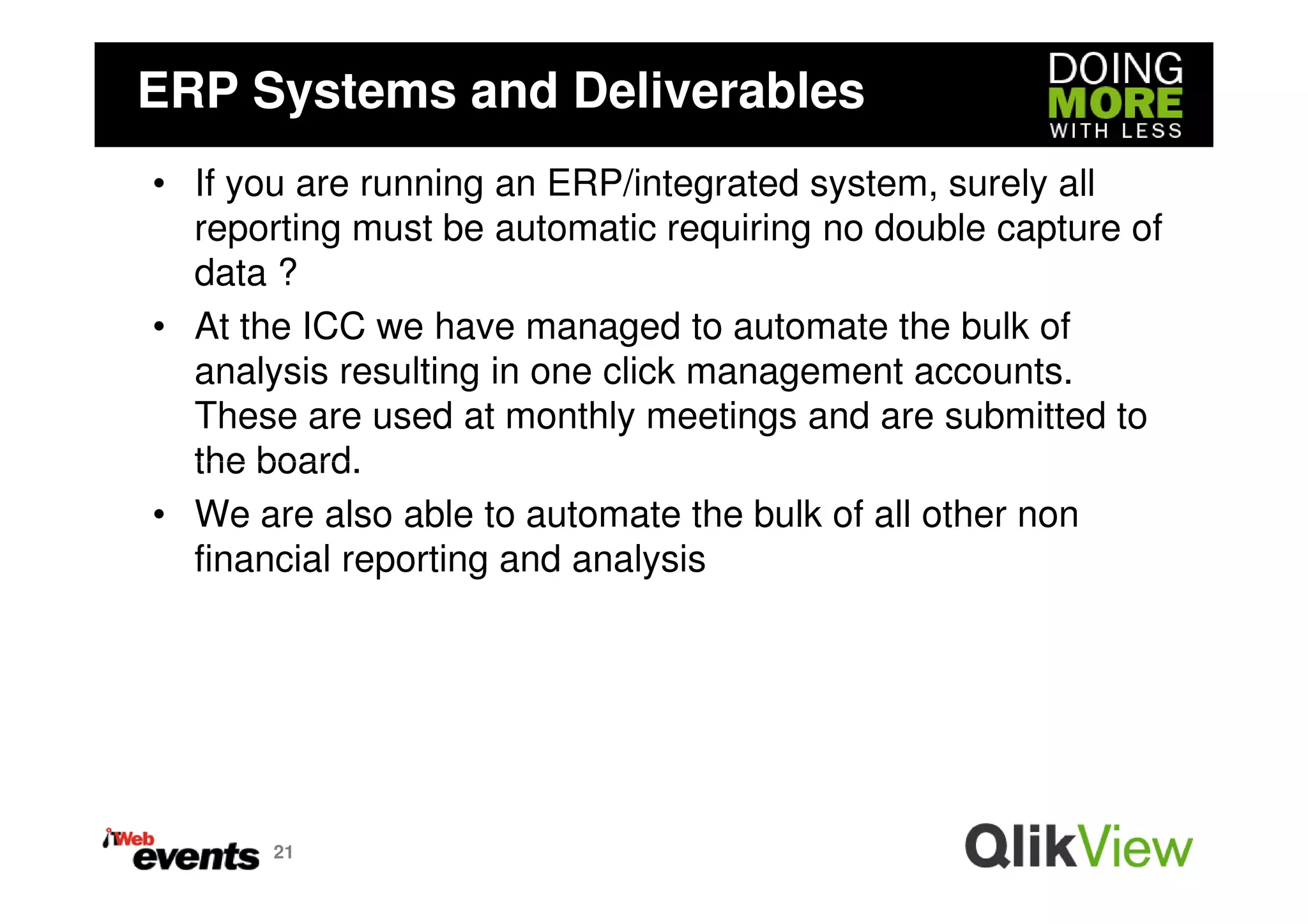 ERP Systems and Deliverables
• If you are running an ERP/integrated system, surely all
  reporting must be automatic requiring no double capture of
  data ?
• At the ICC we have managed to automate the bulk of
  analysis resulting in one click management accounts.
  These are used at monthly meetings and are submitted to
  the board.
• We are also able to automate the bulk of all other non
  financial reporting and analysis




       21
 