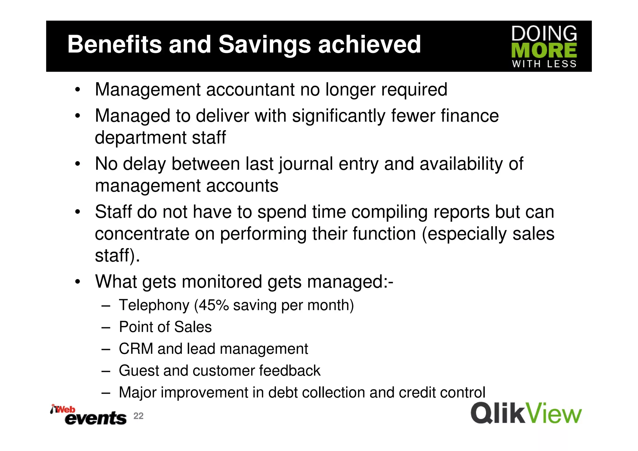 Benefits and Savings achieved
• Management accountant no longer required
• Managed to deliver with significantly fewer finance
  department staff
• No delay between last journal entry and availability of
  management accounts
• Staff do not have to spend time compiling reports but can
  concentrate on performing their function (especially sales
  staff).
• What gets monitored gets managed:-
   –   Telephony (45% saving per month)
   –   Point of Sales
   –   CRM and lead management
   –   Guest and customer feedback
   –   Major improvement in debt collection and credit control
         22
 