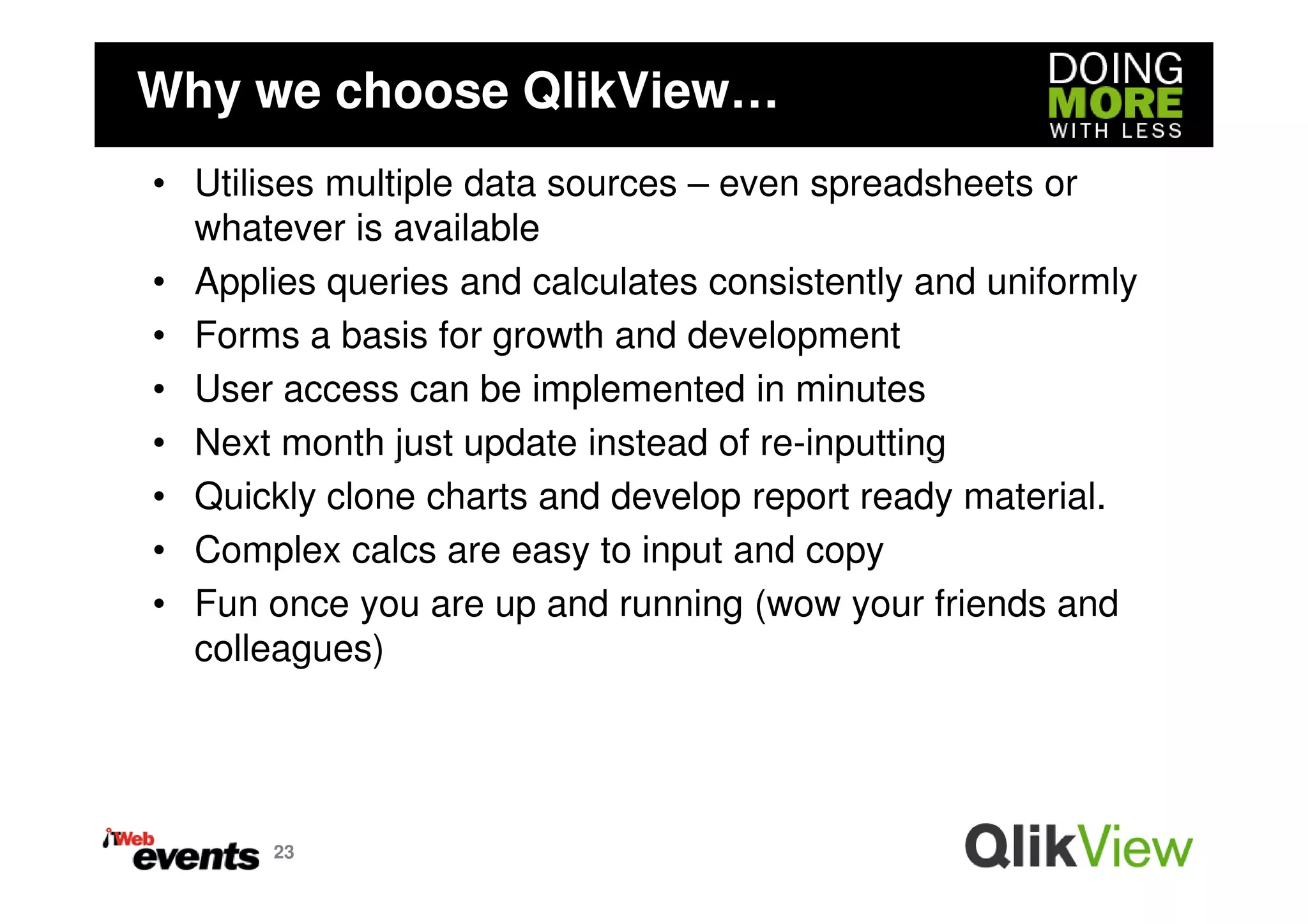 Why we choose QlikView…
• Utilises multiple data sources – even spreadsheets or
  whatever is available
• Applies queries and calculates consistently and uniformly
• Forms a basis for growth and development
• User access can be implemented in minutes
• Next month just update instead of re-inputting
• Quickly clone charts and develop report ready material.
• Complex calcs are easy to input and copy
• Fun once you are up and running (wow your friends and
  colleagues)




       23
 