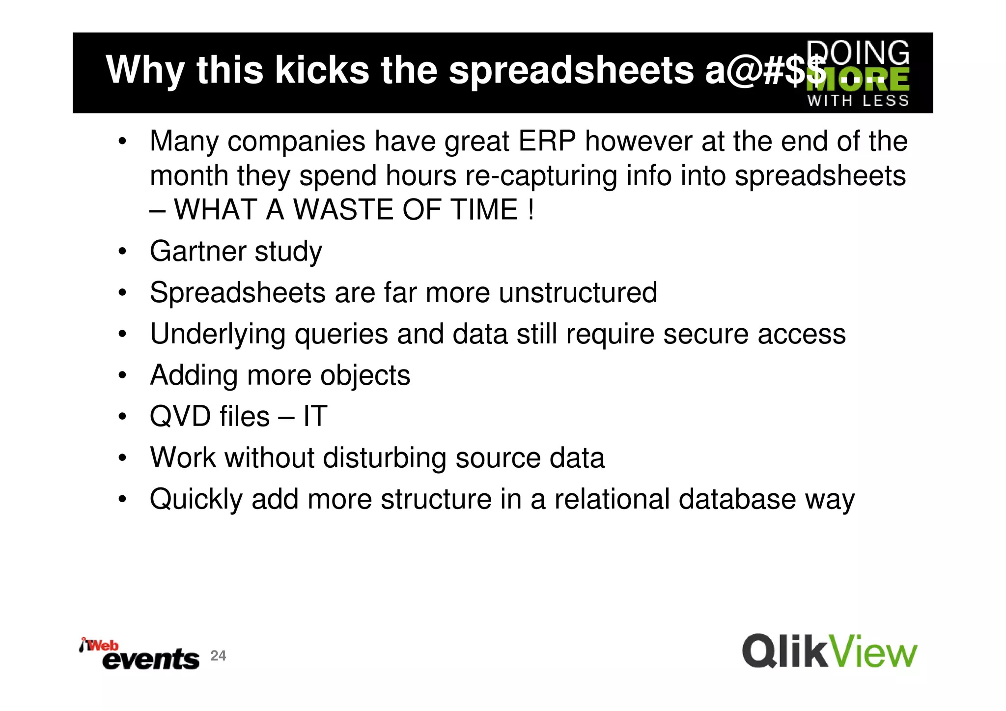 Why this kicks the spreadsheets a@#$$ ….
• Many companies have great ERP however at the end of the
  month they spend hours re-capturing info into spreadsheets
  – WHAT A WASTE OF TIME !
• Gartner study
• Spreadsheets are far more unstructured
• Underlying queries and data still require secure access
• Adding more objects
• QVD files – IT
• Work without disturbing source data
• Quickly add more structure in a relational database way




       24
 