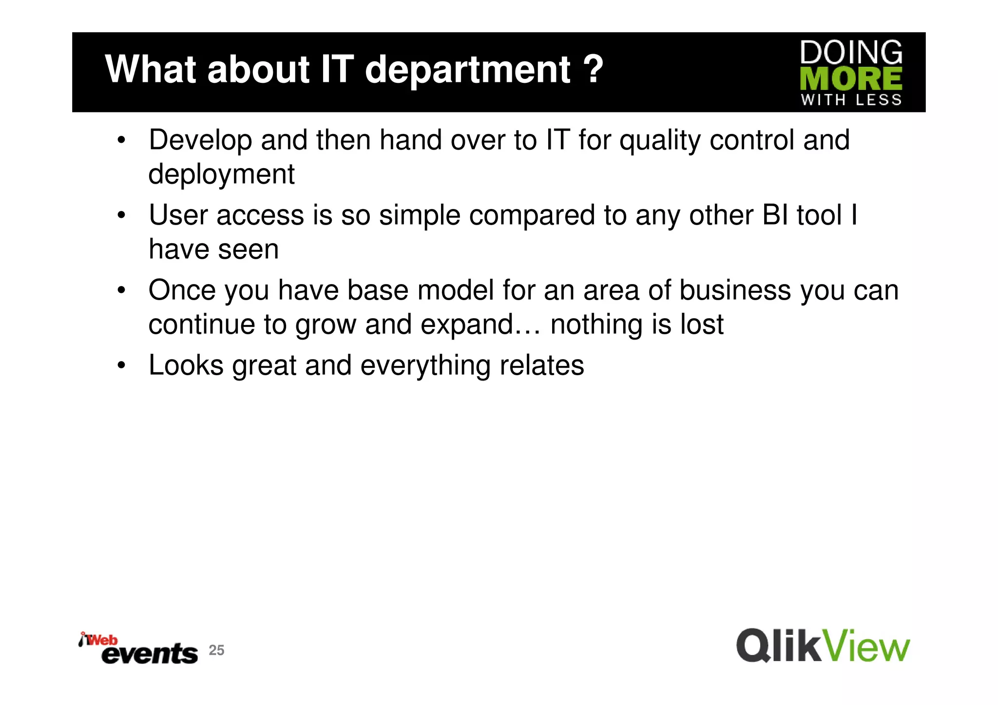 What about IT department ?
• Develop and then hand over to IT for quality control and
  deployment
• User access is so simple compared to any other BI tool I
  have seen
• Once you have base model for an area of business you can
  continue to grow and expand… nothing is lost
• Looks great and everything relates




      25
 
