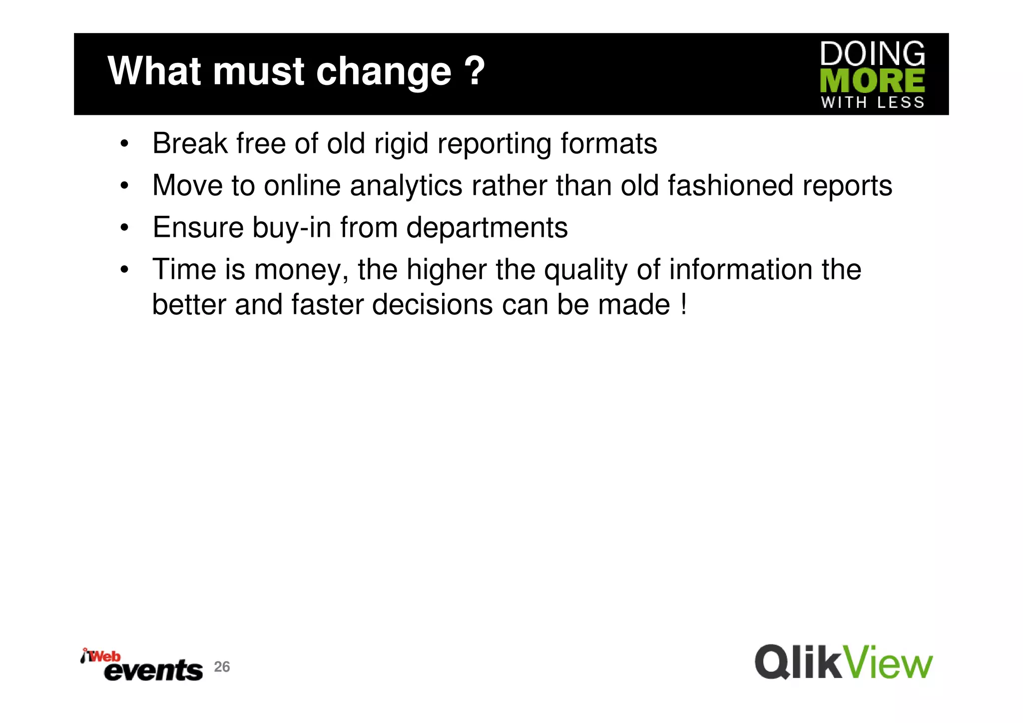 What must change ?
•   Break free of old rigid reporting formats
•   Move to online analytics rather than old fashioned reports
•   Ensure buy-in from departments
•   Time is money, the higher the quality of information the
    better and faster decisions can be made !




        26
 