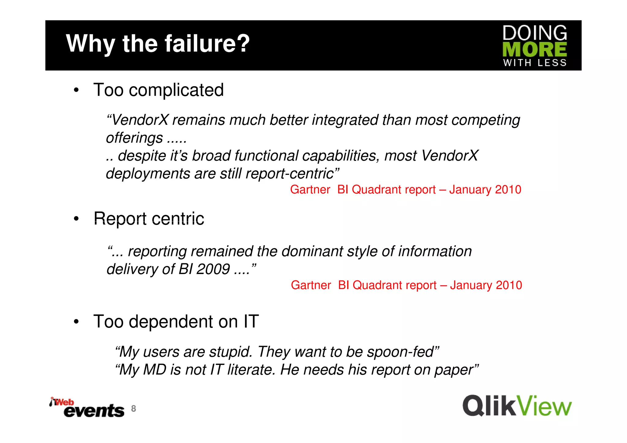 Why the failure?
• Too complicated
   “VendorX remains much better integrated than most competing
   offerings .....
   .. despite it’s broad functional capabilities, most VendorX
   deployments are still report-centric”
                                Gartner BI Quadrant report – January 2010

• Report centric
    “... reporting remained the dominant style of information
    delivery of BI 2009 ....”
                                Gartner BI Quadrant report – January 2010


• Too dependent on IT
     “My users are stupid. They want to be spoon-fed”
     “My MD is not IT literate. He needs his report on paper”

       8
 