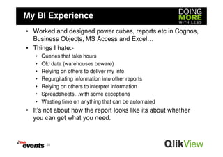 My BI Experience
• Worked and designed power cubes, reports etc in Cognos,
  Business Objects, MS Access and Excel…
• Things I hate:-
   •   Queries that take hours
   •   Old data (warehouses beware)
   •   Relying on others to deliver my info
   •   Regurgitating information into other reports
   •   Relying on others to interpret information
   •   Spreadsheets…with some exceptions
   •   Wasting time on anything that can be automated
• It’s not about how the report looks like its about whether
  you can get what you need.



         20
 
