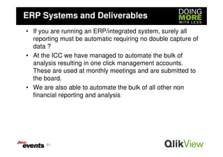 ERP Systems and Deliverables
• If you are running an ERP/integrated system, surely all
  reporting must be automatic requiring no double capture of
  data ?
• At the ICC we have managed to automate the bulk of
  analysis resulting in one click management accounts.
  These are used at monthly meetings and are submitted to
  the board.
• We are also able to automate the bulk of all other non
  financial reporting and analysis




       21
 