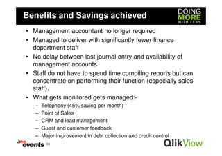 Benefits and Savings achieved
• Management accountant no longer required
• Managed to deliver with significantly fewer finance
  department staff
• No delay between last journal entry and availability of
  management accounts
• Staff do not have to spend time compiling reports but can
  concentrate on performing their function (especially sales
  staff).
• What gets monitored gets managed:-
   –   Telephony (45% saving per month)
   –   Point of Sales
   –   CRM and lead management
   –   Guest and customer feedback
   –   Major improvement in debt collection and credit control
         22
 