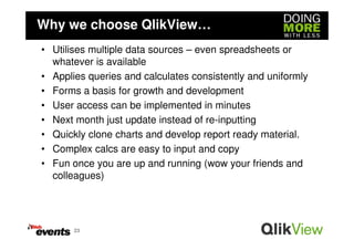 Why we choose QlikView…
• Utilises multiple data sources – even spreadsheets or
  whatever is available
• Applies queries and calculates consistently and uniformly
• Forms a basis for growth and development
• User access can be implemented in minutes
• Next month just update instead of re-inputting
• Quickly clone charts and develop report ready material.
• Complex calcs are easy to input and copy
• Fun once you are up and running (wow your friends and
  colleagues)




       23
 