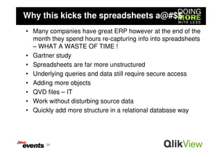 Why this kicks the spreadsheets a@#$$ ….
• Many companies have great ERP however at the end of the
  month they spend hours re-capturing info into spreadsheets
  – WHAT A WASTE OF TIME !
• Gartner study
• Spreadsheets are far more unstructured
• Underlying queries and data still require secure access
• Adding more objects
• QVD files – IT
• Work without disturbing source data
• Quickly add more structure in a relational database way




       24
 