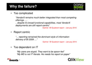 Why the failure?
• Too complicated
   “VendorX remains much better integrated than most competing
   offerings .....
   .. despite it’s broad functional capabilities, most VendorX
   deployments are still report-centric”
                                Gartner BI Quadrant report – January 2010

• Report centric
    “... reporting remained the dominant style of information
    delivery of BI 2009 ....”
                                Gartner BI Quadrant report – January 2010


• Too dependent on IT
     “My users are stupid. They want to be spoon-fed”
     “My MD is not IT literate. He needs his report on paper”

       8
 