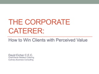 THE CORPORATE
CATERER:
How to Win Clients with Perceived Value


David Eicher C.E.C.
Chef/Owner Nibblers Catering
Culinary Business Consulting
 