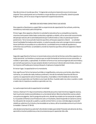 Hoy día vivimosel mundoque dice,“si lograsdaruna buenaimpresiónesoesloúnicoque
importa”Peroustedjamásserá unhombre o mujerde Dioscon esa filosofía.Ustednopuede
fingirle aDios,aél no le causa ningunaimpresiónlaaparienciaexterior.
METODO DE DIOS PARA CAPACITAR A SUS SIEVOS
Dioscapacito a Davidpara su papel lídersuexperiencia de capacitaciónfue solitaria,anónima,
monótonay real estascuatro disciplinas.
Primerlugar,Dioscapacita a Davidenla soledadlanaturalezafue sucompañeraymaestra,
mientrascomopastor debe haberconducidoyvigiladosurebaño,allíse saturodel conocimiento
del paisaje natural yde la actividadpastoral que loafectotodasu viday la poesíaque fueron
posteriores.Tal eslaescuelade maestrosque Diosutilizoparacapacitar a David. La soledad
tiene Cualidadesformadorasdelcarácter,si ustednopuede estarsolo consigomismoesporque
tiene conflictosnoresueltosensuvidaInterior.Lasoledadtieneunmodode ayudarnosa
enfrentaresosconflictos. Lasoledadesunode losmaestrosque Diosutilizoal capacitara David
para el trono.
SegundoLugarDavidse formaen el anonimatoestaesotra de lasformas comoDioscapacita a su
mejorpersonal.Loshombresymujeresque se estánformandoal comienzonosonconocidos,ni
visiblesni apreciados,oaplaudidos.El carácterse forma enlas severasexigenciasdel anonimatoy
por extrañoque parezca,losque aceptandesde el comienzoel silenciodel anonimato,estosson
losmejorescalificadosparamanejardespués el aplausoylapopularidad.
En tercerlugar, lacapacitaciónenla monotonía.
Esto significaserfiel enlastareashumildese insignificantes,comunesycorrientes,aburridasy
rutinarias,sin cambiode nada,tediosoyordinario.Unode losmétodosfavoritosde Diosen
cuanto a la capacitaciónsoloenhorasincesantes,invariablese interminablesde monotonía
mientrasunoaprende aser hombre ouna mujerde Dios.Cuandonadie nosnota o cuando a nadie
a nadie más le importaescuandose aprende aser rey.
La cuarta experienciade lacapacitaciónlarealidad
Vamosa 1Samuel 17:1 Aquí encontramosa Davidde pie juntoa Saúl mientrasel gigante avanza,
Saúl muertode miedoescondiéndose ensutiendade Goliat.MientrasDaviddice vamosadarle
una palizaese gigante, Saúl le preguntaquiéneres,donde hasestadoconlasovejasde mi padre,
tu no puedesenfrentaraese filisteoeressolo unmuchacho,Davidrespondesinvacilartusiervo
ha sidopastorde ovejasde supadre y cuando veníael leóno unoso y tomabaalgunaovejadel
rebañoyo salíatras él y lohería y loarescataba se su boca y s0i se levantabacontrami yo lohería
lomataba 1 Samuel 17:34-35.
¿De dónde tenía Davidesavalentía?¿De dónde lahabía aprendido?Estandosolodelante de Dios,
aprendióaresolverproblemasyalascircunstanciasque le aparecían día a día.
 