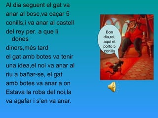 Al dia seguent el gat va
anar al bosc,va caçar 5
conills,i va anar al castell
del rey per. a que li
dones
diners,més tard
el gat amb botes va tenir
una idea,el noi va anar al
riu a bañar-se, el gat
amb botes va anar a on
Estava la roba del noi,la
va agafar i s’en va anar.
Bon
dia,rei,
aqui et
porto 5
conills
 