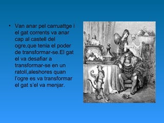 • Van anar pel carruattge i
el gat corrents va anar
cap al castell del
ogre,que tenia el poder
de transformar-se.El gat
el va desafiar a
transformar-se en un
ratolí,aleshores quan
l’ogre es va transformar
el gat s’el va menjar.
 