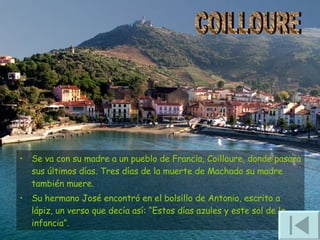 Se va con su madre a un pueblo de Francia, Coilloure, donde pasara sus últimos días. Tres días de la muerte de Machado su madre también muere.  Su hermano José encontró en el bolsillo de Antonio, escrito a lápiz, un verso que decía así: “Estos días azules y este sol de la infancia”. COILLOURE 