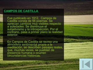 CAMPOS DE CASTILLA  Fue publicado en 1912,  Campos de Castilla consta de 56 poemas. Se aprecian cambios muy visibles respecto a soledades: Se disminuye el subjetivismo y la introspección. Por el contrario, pasa a primer plano la realidad exterior.  En Campos de Castilla se recrea una atmósfera sentimental propia a la meditación, se describen paisajes reales, que, muchas veces, se pueblan de presencia humana o ocurren circunstancias histórica s.  