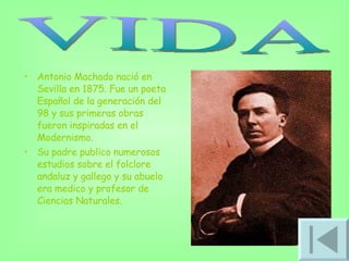 Antonio Machado nació en Sevilla en 1875. Fue un poeta Español de la generación del 98 y sus primeras obras fueron inspiradas en el Modernismo.  Su padre publico numerosos estudios sobre el folclore andaluz y gallego y su abuelo era medico y profesor de Ciencias Naturales.  VIDA 