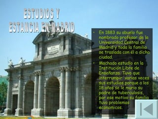 En 1883 su abuelo fue nombrado profesor de la Universidad Central de Madrid y toda la familia se traslada con él a dicha ciudad.  Machado estudio en la Institución Libre de Enseñanza. Tuvo que interrumpir  varias veces sus estudios porque a los 18 años se le murio su padre de tuberculosis, por ese motivo su familia tuvo problemas economicos. ESTUDIOS Y ESTANCIA EN MADRID 