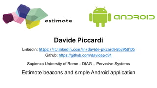 Davide Piccardi
Linkedin: https://it.linkedin.com/in/davide-piccardi-8b3950105
Github: https://github.com/davidepic91
Sapienza University of Rome – DIAG – Pervasive Systems
Estimote beacons and simple Android application
 