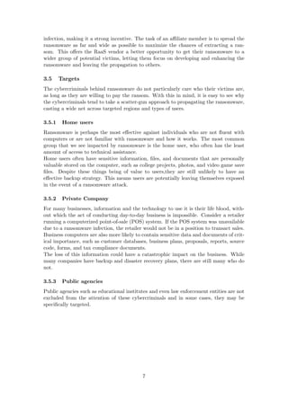 infection, making it a strong incentive. The task of an aﬃliate member is to spread the
ransomware as far and wide as possible to maximize the chances of extracting a ran-
som. This oﬀers the RaaS vendor a better opportunity to get their ransomware to a
wider group of potential victims, letting them focus on developing and enhancing the
ransomware and leaving the propagation to others.
3.5 Targets
The cybercriminals behind ransomware do not particularly care who their victims are,
as long as they are willing to pay the ransom. With this in mind, it is easy to see why
the cybercriminals tend to take a scatter-gun approach to propagating the ransomware,
casting a wide net across targeted regions and types of users.
3.5.1 Home users
Ransomware is perhaps the most eﬀective against individuals who are not ﬂuent with
computers or are not familiar with ransomware and how it works. The most common
group that we see impacted by ransomware is the home user, who often has the least
amount of access to technical assistance.
Home users often have sensitive information, ﬁles, and documents that are personally
valuable stored on the computer, such as college projects, photos, and video game save
ﬁles. Despite these things being of value to users,they are still unlikely to have an
eﬀective backup strategy. This means users are potentially leaving themselves exposed
in the event of a ransomware attack.
3.5.2 Private Company
For many businesses, information and the technology to use it is their life blood, with-
out which the act of conducting day-to-day business is impossible. Consider a retailer
running a computerized point-of-sale (POS) system. If the POS system was unavailable
due to a ransomware infection, the retailer would not be in a position to transact sales.
Business computers are also more likely to contain sensitive data and documents of crit-
ical importance, such as customer databases, business plans, proposals, reports, source
code, forms, and tax compliance documents.
The loss of this information could have a catastrophic impact on the business. While
many companies have backup and disaster recovery plans, there are still many who do
not.
3.5.3 Public agencies
Public agencies such as educational institutes and even law enforcement entities are not
excluded from the attention of these cybercriminals and in some cases, they may be
speciﬁcally targeted.
7
 