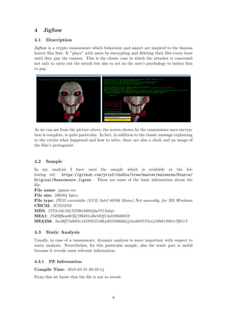 4 JigSaw
4.1 Description
JigSaw is a crypto ransomware which behaviour and aspect are inspired to the famous
horror ﬁlm Saw. It ”plays” with users by encrypting and deleting their ﬁles every hour
until they pay the ransom. This is the classic case in which the attacker is concerned
not only to carry out the attack but also to act on the user’s psychology to induce him
to pay.
As we can see from the picture above, the screen shown by the ransomware once encryp-
tion is complete, is quite particular. In fact, in addition to the classic message explaining
to the victim what happened and how to solve, there are also a clock and an image of
the ﬁlm’s protagonist.
4.2 Sample
In my analysis I have used the sample which is available at the fol-
lowing url: https://github.com/ytisf/theZoo/tree/master/malwares/Source/
Original/Ransomware.Jigsaw . These are some of the basic information about the
ﬁle:
File name: jigsaw.exe
File size: 290304 bytes
File type: PE32 executable (GUI) Intel 80386 Mono/.Net assembly, for MS Windows
CRC32: 3C351D58
MD5: 2773e3dc59472296cb0024ba7715a64e
SHA1: 27d99fbca067f478bb91cdbcb92f13a828b00859
SHA256: 3ae96f73d805e1d3995253db4d910300d8442ea603737a1428b613061e7f61e7
4.3 Static Analysis
Usually, in case of a ransomware, dynamic analysis is more important with respect to
static analysis. Nevertheless, for this particular sample, also the static part is useful
because it reveals some relevant information.
4.3.1 PE Information
Compile Time: 2016-03-31 08:28:14
From this we know that the ﬁle is not so recent.
8
 