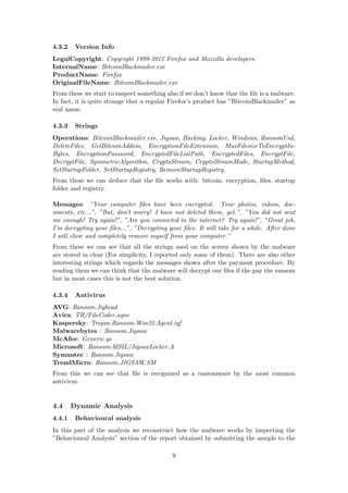 4.3.2 Version Info
LegalCopyright: Copyright 1999-2012 Firefox and Mozzilla developers.
InternalName: BitcoinBlackmailer.exe
ProductName: Firefox
OriginalFileName: BitcoinBlackmailer.exe
From these we start to suspect something also if we don’t know that the ﬁle is a malware.
In fact, it is quite strange that a regular Firefox’s product has ”BitcoinBlackmailer” as
real name.
4.3.3 Strings
Operations: BitcoinBlackmailer.exe, Jigsaw, Hacking, Locker, Windows, RansomUsd,
DeleteFiles, GetBitcoinAddess, EncryptionFileExtension, MaxFilesizeToEncryptIn-
Bytes, EncryptionPassword, EncryptedFileListPath, EncryptedFiles, EncryptFile,
DecryptFile, SymmetricAlgorithm, CryptoStream, CryptoStreamMode, StartupMethod,
SetStartupFolder, SetStartupRegistry, RemoveStartupRegistry.
From these we can deduce that the ﬁle works with: bitcoin, encryption, ﬁles, startup
folder and registry.
Messages: ”Your computer ﬁles have been encrypted. Your photos, videos, doc-
uments, etc...”, ”But, don’t worry! I have not deleted them, yet.”, ”You did not sent
me enough! Try again!”, ”Are you connected to the internet? Try again!”, ”Great job,
I’m decrypting your ﬁles...”, ”Decrypting your ﬁles. It will take for a while. After done
I will close and completely remove myself from your computer.”
From these we can see that all the strings used on the screen shown by the malware
are stored in clear (For simplicity, I reported only some of them). There are also other
interesting strings which regards the messages shown after the payment procedure. By
reading them we can think that the malware will decrypt our ﬁles if the pay the ransom
but in most cases this is not the best solution.
4.3.4 Antivirus
AVG: Ransom.Jighead
Avira: TR/FileCoder.aqne
Kaspersky: Trojan-Ransom.Win32.Agent.iqf
Malwarebytes : Ransom.Jigsaw
McAfee: Generic.ys
Microsoft: Ransom:MSIL/JigsawLocker.A
Symantec : Ransom.Jigsaw
TrendMicro: Ransom JIGSAW.SM
From this we can see that ﬁle is recognized as a ransomware by the most common
antivirus.
4.4 Dynamic Analysis
4.4.1 Behavioural analysis
In this part of the analysis we reconstruct how the malware works by inspecting the
”Behavioural Analysis” section of the report obtained by submitting the sample to the
9
 