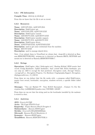5.3.1 PE Information
Compile Time: 2016-04-24 08:00:40
From this we know that the ﬁle is not so recent.
5.3.2 Resources
Name: 32DCAPI.DLL, 64DCAPI.DLL
Description: DiskCryptor api.
Name: 32DCCON.EXE, 64DCCON.EXE
Description: DiskCryptor console.
Name: 32DCRYPT.EXE, 64DCRYPT.EXE
Description: DiskCryptor installer support.
Name: 32DCRYPT.SYS, 64DCRYPT.SYS
Description: DiskCryptor driver.
Name: 32NETPASS.EXE, 64NETPASS.EXE
Description: used to get some credentials from the machine.
Name: MOUNT.EXE
Description: used to manage shared drive.
Note: if we submit them to VirusTotal we obtain that: dcapi.dll is detected as Ran-
som HDDCRYPTOR.SM1, netpass.exe is detected as Ransom HKTL NETPASS and
mount.exe is detected as Ransom HDDCRYPTOR.C .
5.3.3 Strings
Operations: DiskCryptor, http://diskcryptor.net/, Booting Method, HDD master boot
record, Conﬁg Bootloader, Update bootloader, -boot -setmbr hd0, Delete bootloader, you
can only use AES to encrypt the boot partition!, Encryption mode, Encrypt Volume,
-encrypt pt0 -p , Encryption Progress, Use Hardware Cryptography Support, Decryption,
DefragmentService, C://DC22.
From these we can deduce that the ﬁle works with: a program called DiskCryptor,
master boot record, bootloader, encryption, windows services, a speciﬁc folder called
DC22.
Messages: ”You are Hacked !!!! Your H.D.D Encrypted , Contact Us For De-
cryption Key (w889901665@yandex.com) YOURID: 123139”.
From these we can see that the string used on the bootloader installed by the malware
is stored in clear.
5.3.4 Antivirus
AVG: Generic38.CQB
Avira: TR/Crypt.ZPACK.Gen8
Kaspersky: Trojan-Ransom.Win32.Dcryptor.b
Malwarebytes : Ransom.HDDCryptor
McAfee: GenericR-IJR!409D80BB9464
Microsoft: Ransom:Win32/Mambretor.A
Symantec : Ransom.HDDCryptor
TrendMicro: Ransom HDDCRYPTOR.A
13
 
