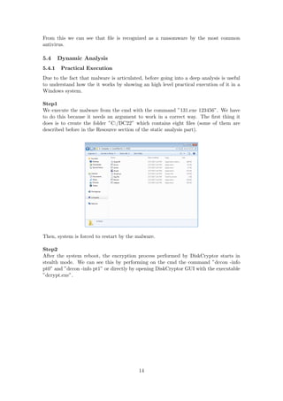 From this we can see that ﬁle is recognized as a ransomware by the most common
antivirus.
5.4 Dynamic Analysis
5.4.1 Practical Execution
Due to the fact that malware is articulated, before going into a deep analysis is useful
to understand how the it works by showing an high level practical execution of it in a
Windows system.
Step1
We execute the malware from the cmd with the command ”131.exe 123456”. We have
to do this because it needs an argument to work in a correct way. The ﬁrst thing it
does is to create the folder ”C:/DC22” which contains eight ﬁles (some of them are
described before in the Resource section of the static analysis part).
Then, system is forced to restart by the malware.
Step2
After the system reboot, the encryption process performed by DiskCryptor starts in
stealth mode. We can see this by performing on the cmd the command ”dccon -info
pt0” and ”dccon -info pt1” or directly by opening DiskCryptor GUI with the executable
”dcrypt.exe”.
14
 