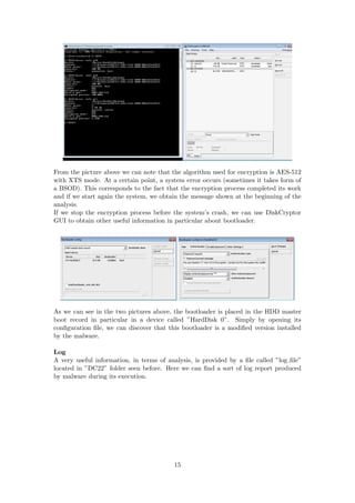From the picture above we can note that the algorithm used for encryption is AES-512
with XTS mode. At a certain point, a system error occurs (sometimes it takes form of
a BSOD). This corresponds to the fact that the encryption process completed its work
and if we start again the system, we obtain the message shown at the beginning of the
analysis.
If we stop the encryption process before the system’s crash, we can use DiskCryptor
GUI to obtain other useful information in particular about bootloader.
As we can see in the two pictures above, the bootloader is placed in the HDD master
boot record in particular in a device called ”HardDisk 0”. Simply by opening its
conﬁguration ﬁle, we can discover that this bootloader is a modiﬁed version installed
by the malware.
Log
A very useful information, in terms of analysis, is provided by a ﬁle called ”log ﬁle”
located in ”DC22” folder seen before. Here we can ﬁnd a sort of log report produced
by malware during its execution.
15
 