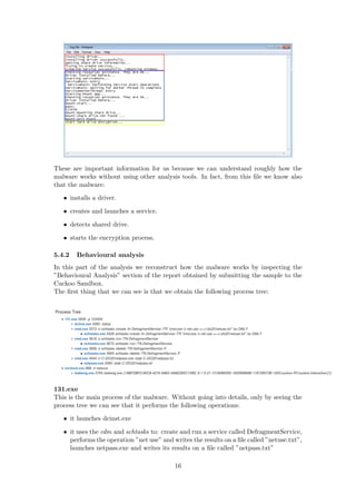 These are important information for us because we can understand roughly how the
malware works without using other analysis tools. In fact, from this ﬁle we know also
that the malware:
• installs a driver.
• creates and launches a service.
• detects shared drive.
• starts the encryption process.
5.4.2 Behavioural analysis
In this part of the analysis we reconstruct how the malware works by inspecting the
”Behavioural Analysis” section of the report obtained by submitting the sample to the
Cuckoo Sandbox.
The ﬁrst thing that we can see is that we obtain the following process tree:
131.exe
This is the main process of the malware. Without going into details, only by seeing the
process tree we can see that it performs the following operations:
• it launches dcinst.exe
• it uses the cdm and schtasks to: create and run a service called DefragmentService,
performs the operation ”net use” and writes the results on a ﬁle called ”netuse.txt”,
launches netpass.exe and writes its results on a ﬁle called ”netpass.txt”
16
 