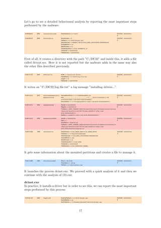 Let’s go to see a detailed behavioural analysis by reporting the most important steps
performed by the malware:
First of all, it creates a directory with the path ”C:/DC22” and inside this, it adds a ﬁle
called dcrypt.sys. Here it is not reported but the malware adds in the same way also
the other ﬁles described previously.
It writes on ”C:/DC22/log ﬁle.txt” a log message ”installing drivers...”.
It gets some information about the mounted partitions and creates a ﬁle to manage it.
It launches the process dcinst.exe. We proceed with a quick analysis of it and then we
continue with the analysis of 131.exe.
dcinst.exe
In practice, it installs a driver but in order to see this, we can report the most important
steps performed by this process:
17
 