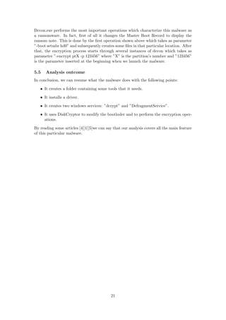 Dccon.exe performs the most important operations which characterize this malware as
a ransomware. In fact, ﬁrst of all it changes the Master Boot Record to display the
ransom note. This is done by the ﬁrst operation shown above which takes as parameter
”-boot setmbr hd0” and subsequently creates some ﬁles in that particular location. After
that, the encryption process starts through several instances of dccon which takes as
parameter ”-encrypt ptX -p 123456” where ”X” is the partition’s number and ”123456”
is the parameter inserted at the beginning when we launch the malware.
5.5 Analysis outcome
In conclusion, we can resume what the malware does with the following points:
• It creates a folder containing some tools that it needs.
• It installs a driver.
• It creates two windows services: ”dcrypt” and ”DefragmentService”.
• It uses DiskCryptor to modify the bootloder and to perform the encryption oper-
ations.
By reading some articles [4][1][5]we can say that our analysis covers all the main feature
of this particular malware.
21
 