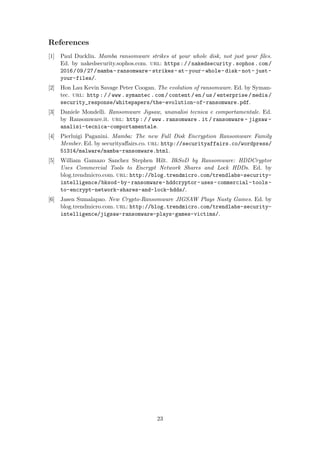 References
[1] Paul Ducklin. Mamba ransomware strikes at your whole disk, not just your ﬁles.
Ed. by nakedsecurity.sophos.com. url: https://nakedsecurity.sophos.com/
2016/09/27/mamba-ransomware-strikes-at-your-whole-disk-not-just-
your-files/.
[2] Hon Lau Kevin Savage Peter Coogan. The evolution of ransomware. Ed. by Syman-
tec. url: http://www.symantec.com/content/en/us/enterprise/media/
security_response/whitepapers/the-evolution-of-ransomware.pdf.
[3] Daniele Mondelli. Ransomware Jigsaw, unanalisi tecnica e comportamentale. Ed.
by Ransomware.it. url: http : / / www . ransomware . it / ransomware - jigsaw -
analisi-tecnica-comportamentale.
[4] Pierluigi Paganini. Mamba: The new Full Disk Encryption Ransomware Family
Member. Ed. by securityaﬀairs.co. url: http://securityaffairs.co/wordpress/
51314/malware/mamba-ransomware.html.
[5] William Gamazo Sanchez Stephen Hilt. BkSoD by Ransomware: HDDCryptor
Uses Commercial Tools to Encrypt Network Shares and Lock HDDs. Ed. by
blog.trendmicro.com. url: http://blog.trendmicro.com/trendlabs-security-
intelligence/bksod-by-ransomware-hddcryptor-uses-commercial-tools-
to-encrypt-network-shares-and-lock-hdds/.
[6] Jasen Sumalapao. New Crypto-Ransomware JIGSAW Plays Nasty Games. Ed. by
blog.trendmicro.com. url: http://blog.trendmicro.com/trendlabs-security-
intelligence/jigsaw-ransomware-plays-games-victims/.
23
 