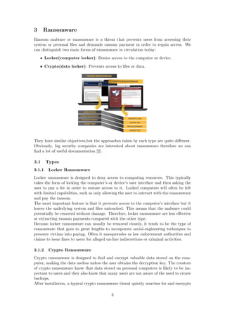 3 Ransomware
Ransom malware or ransomware is a threat that prevents users from accessing their
system or personal ﬁles and demands ransom payment in order to regain access. We
can distinguish two main forms of ransomware in circulation today:
• Locker(computer locker): Denies access to the computer or device.
• Crypto(data locker): Prevents access to ﬁles or data.
They have similar objectives,but the approaches taken by each type are quite diﬀerent.
Obviously, big security companies are interested about ransomware therefore we can
ﬁnd a lot of useful documentation [2].
3.1 Types
3.1.1 Locker Ransomware
Locker ransomware is designed to deny access to computing resources. This typically
takes the form of locking the computer’s or device’s user interface and then asking the
user to pay a fee in order to restore access to it. Locked computers will often be left
with limited capabilities, such as only allowing the user to interact with the ransomware
and pay the ransom.
The most important feature is that it prevents access to the computer’s interface but it
leaves the underlying system and ﬁles untouched. This means that the malware could
potentially be removed without damage. Therefore, locker ransomware are less eﬀective
at extracting ransom payments compared with the other type.
Because locker ransomware can usually be removed cleanly, it tends to be the type of
ransomware that goes to great lengths to incorporate social-engineering techniques to
pressure victims into paying. Often it masquerades as law enforcement authorities and
claims to issue ﬁnes to users for alleged on-line indiscretions or criminal activities.
3.1.2 Crypto Ransomware
Crypto ransomware is designed to ﬁnd and encrypt valuable data stored on the com-
puter, making the data useless unless the user obtains the decryption key. The creators
of crypto ransomware know that data stored on personal computers is likely to be im-
portant to users and they also know that many users are not aware of the need to create
backups.
After installation, a typical crypto ransomware threat quietly searches for and encrypts
3
 