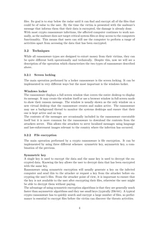 ﬁles. Its goal is to stay below the radar until it can ﬁnd and encrypt all of the ﬁles that
could be of value to the user. By the time the victim is presented with the malware’s
message that informs them that their data is encrypted, the damage is already done.
With most crypto ransomware infections, the aﬀected computer continues to work nor-
mally, as the malware does not target critical system ﬁles or deny access to the computers
functionality. This means that users can still use the computer to perform a range of
activities apart from accessing the data that has been encrypted.
3.2 Techniques
While all ransomware types are designed to extort money from their victims, they can
be quite diﬀerent both operationally and technically. Despite this, now we will see a
description of the operation which characterizes the two types of ransomware described
above.
3.2.1 Screen locking
The main operation performed by a locker ransomware is the screen locking. It can be
implemented in very diﬀerent ways but the most important is the windows locker.
Windows locker
The ransomware displays a full screen window that covers the entire desktop to display
its message. It may create the window itself or use a browser window in full screen mode
to show their ransom message. The window is usually shown as the only window on a
new virtual desktop that the ransomware creates and makes active. The ransomware
may use a background thread to monitor the systems desktops and ensure that their
one is kept active and on top.
The contents of the messages are occasionally included in the ransomware executable
itself but it is more common for the ransomware to download the contents from the
attackers server. This allows the attackers to serve localized messages using language
and law-enforcement images relevant to the country where the infection has occurred.
3.2.2 File encryption
The main operation performed by a crypto ransomware is ﬁle encryption. It can be
implemented by using three diﬀerent schemes: symmetric key, asymmetric key, a com-
bination of the previous.
Symmetric key
A single key is used to encrypt the data and the same key is used to decrypt the en-
crypted data. Knowing the key allows the user to decrypt data that has been encrypted
with the same key.
Ransomware using symmetric encryption will usually generate a key on the infected
computer and send this to the attacker or request a key from the attacker before en-
crypting the user’s ﬁles. From the attacker point of view, it is important to ensure that
the key is not available to the user after encrypting their ﬁles, otherwise the user might
be able to decrypt them without paying.
The advantage of using symmetric encryption algorithms is that they are generally much
faster than asymmetric algorithms and they use small keys (typically 256-bit). A typical
crypto ransomware has to quickly search and encrypt a large number of ﬁles, so perfor-
mance is essential to encrypt ﬁles before the victim can discover the threats activities.
4
 