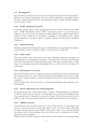 3.4 Propagation
One of the ﬁrst questions many victims ask is ”how did I get infected with ransomware?”
While it is not always immediately clear, the infection method for ransomware follows
the same modus operandi used by cybercriminals to infect victims with any malware.
Let’s see some of them:
3.4.1 Traﬃc distribution system
A common method used by these distribution services is to buy redirected web traﬃc
from a Traﬃc Distribution Service (TDS) vendor and point it to a site hosting an
exploit kit. In a lot of cases, the redirected traﬃc originates from adult content-related
websites. If the exploit kit is successful in exploiting a vulnerability in the visiting
victims computer, it can lead to what is commonly referred to as the drive-by-download
of malware.
3.4.2 Malvertisement
Similarly, malicious advertisements known as malvertisments can get pushed onto legit-
imate websites in order to redirect traﬃc to a site hosting an exploit kit.
3.4.3 Spam email
The spam usually comes in the form of an email containing a malicious attachment or
a link leading to a site hosting an exploit kit. The spam may also involve the download
of malware through other social-engineering means. The spam emails embody a whole
range of social-engineering and psychological levers to trick users into installing the
ransomware.
3.4.4 Downloaders & botnets
Once the downloader infects a computer, its job is to download secondary malware onto
the compromised system. The cybercriminals behind downloaders earn money by oﬀer-
ing, to other malware authors, a malware-installation service onto already compromised
computers.
Trojan botnets have also been known to download ransomware onto computers they
have infected.
3.4.5 Social engineering and self-propagation
Some ransomware also contain functionality to spread. Self-propagation is potentially
an eﬀective way for the ransomware to spread itself, but it does cause problems for the
cybercriminals who are hoping for a ransom to be paid. This is because nobody will be
willing to pay if the same gang continues to demand ransom payment after payment.
3.4.6 Aﬃliate schemes
Cybercriminals who have paid attention to the growing interest in ransomware have
started to provide services to those who wish to carry out these attacks, eﬀectively
providing ransomware-as-a-service (RaaS). They oﬀer a way to buy into the growing
ransomware scene without needing to have the skills to create a ransomware or to main-
tain and run the operations.
Aﬃliate schemes can oﬀer members a substantial cut of the proﬁts from each ransomware
6
 