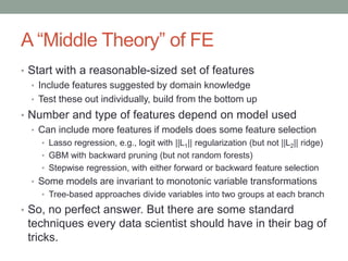 A “Middle Theory” of FE
• Start with a reasonable-sized set of features
• Include features suggested by domain knowledge
• Test these out individually, build from the bottom up
• Number and type of features depend on model used
• Can include more features if models does some feature selection
• Lasso regression, e.g., logit with ||L1|| regularization (but not ||L2|| ridge)
• GBM with backward pruning (but not random forests)
• Stepwise regression, with either forward or backward feature selection
• Some models are invariant to monotonic variable transformations
• Tree-based approaches divide variables into two groups at each branch
• So, no perfect answer. But there are some standard
techniques every data scientist should have in their bag of
tricks.
 