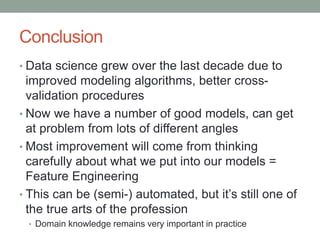 Conclusion
• Data science grew over the last decade due to
improved modeling algorithms, better cross-
validation procedures
• Now we have a number of good models, can get
at problem from lots of different angles
• Most improvement will come from thinking
carefully about what we put into our models =
Feature Engineering
• This can be (semi-) automated, but it’s still one of
the true arts of the profession
• Domain knowledge remains very important in practice
 