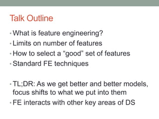 Talk Outline
• What is feature engineering?
• Limits on number of features
• How to select a “good” set of features
• Standard FE techniques
• TL;DR: As we get better and better models,
focus shifts to what we put into them
• FE interacts with other key areas of DS
 