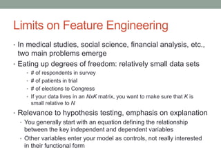 Limits on Feature Engineering
• In medical studies, social science, financial analysis, etc.,
two main problems emerge
• Eating up degrees of freedom: relatively small data sets
• # of respondents in survey
• # of patients in trial
• # of elections to Congress
• If your data lives in an NxK matrix, you want to make sure that K is
small relative to N
• Relevance to hypothesis testing, emphasis on explanation
• You generally start with an equation defining the relationship
between the key independent and dependent variables
• Other variables enter your model as controls, not really interested
in their functional form
 