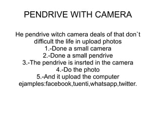PENDRIVE WITH CAMERA
He pendrive witch camera deals of that don`t
difficult the life in upload photos
1.-Done a small camera
2.-Done a small pendrive
3.-The pendrive is insrted in the camera
4.-Do the photo
5.-And it upload the computer
ejamples:facebook,tuenti,whatsapp,twitter.

 