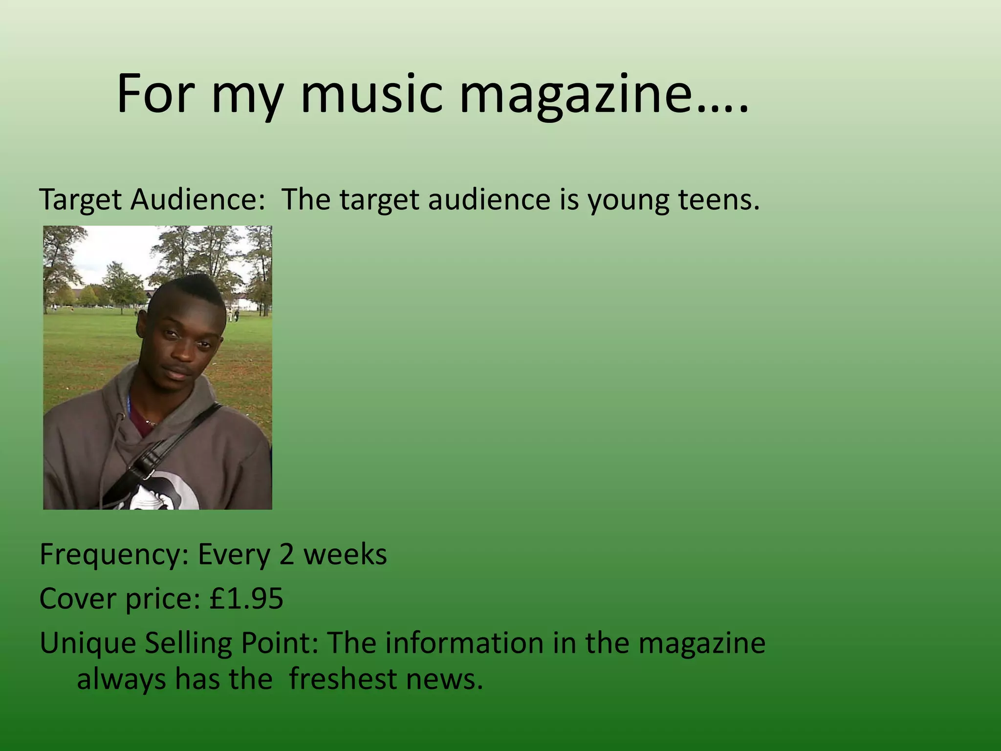 For my music magazine….
Target Audience: The target audience is young teens.




Frequency: Every 2 weeks
Cover price: £1.95
Unique Selling Point: The information in the magazine
   always has the freshest news.
 