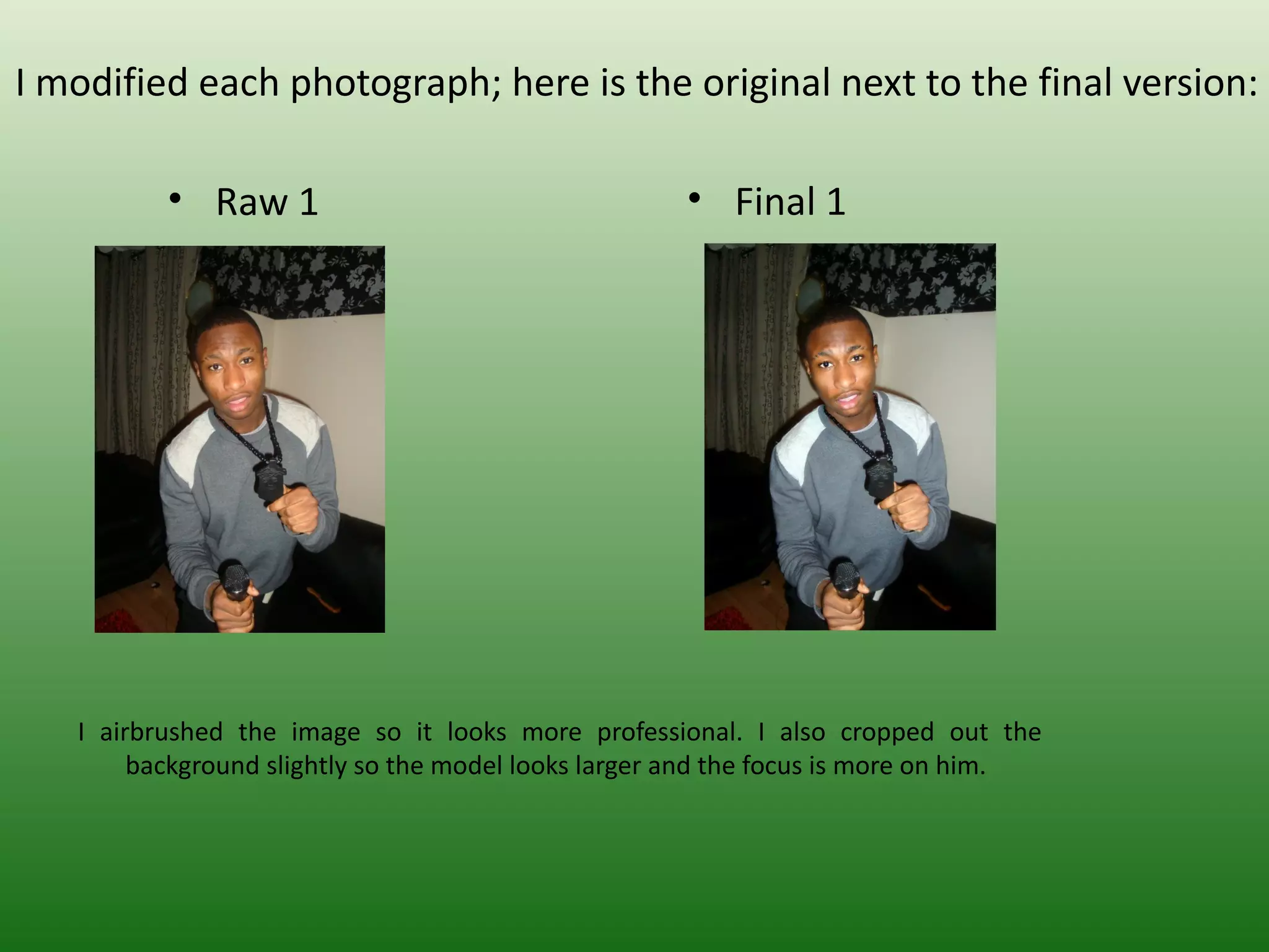 I modified each photograph; here is the original next to the final version:

          • Raw 1                                    • Final 1




   I airbrushed the image so it looks more professional. I also cropped out the
        background slightly so the model looks larger and the focus is more on him.
 