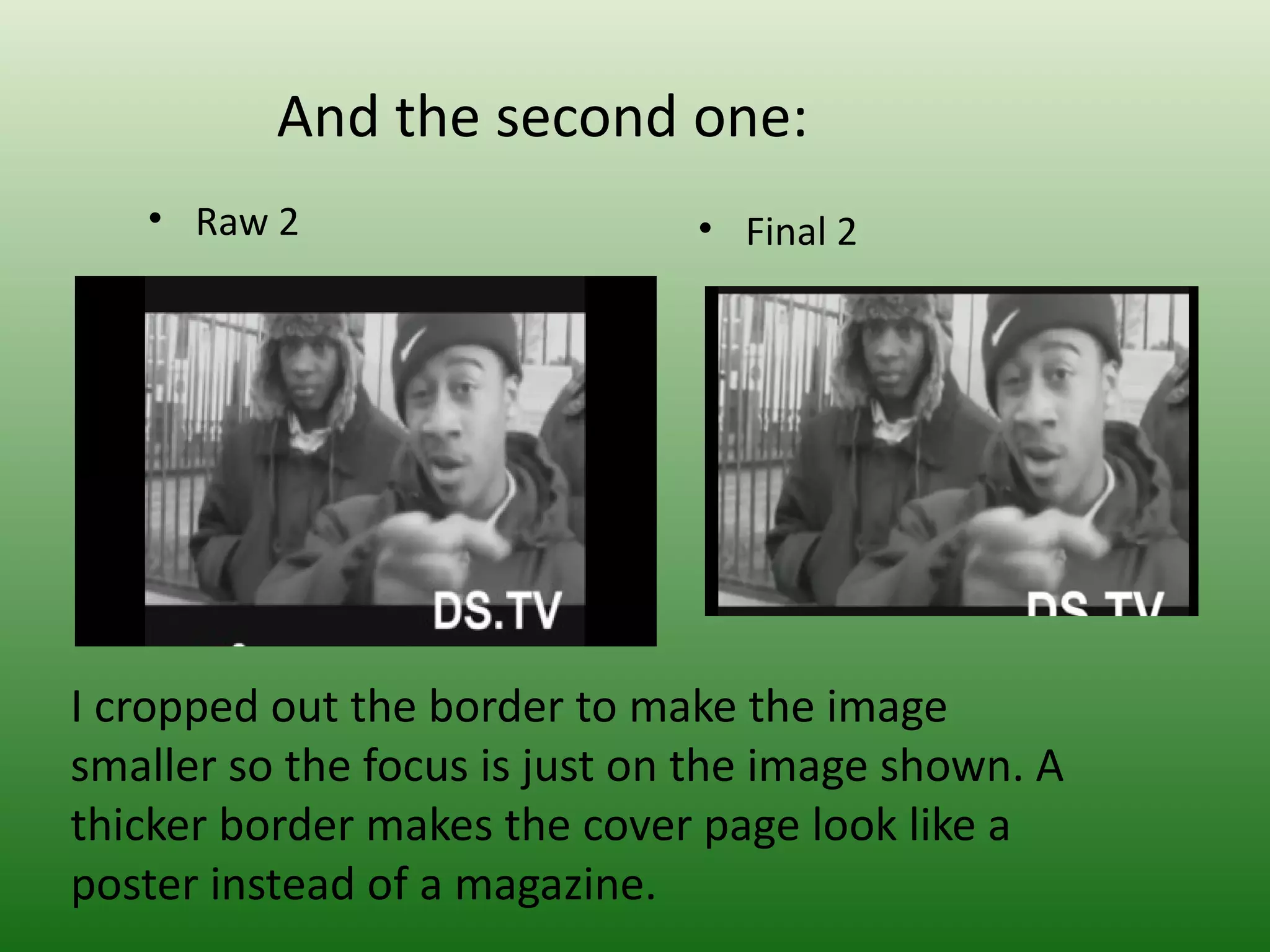 And the second one:
   • Raw 2                     • Final 2




I cropped out the border to make the image
smaller so the focus is just on the image shown. A
thicker border makes the cover page look like a
poster instead of a magazine.
 