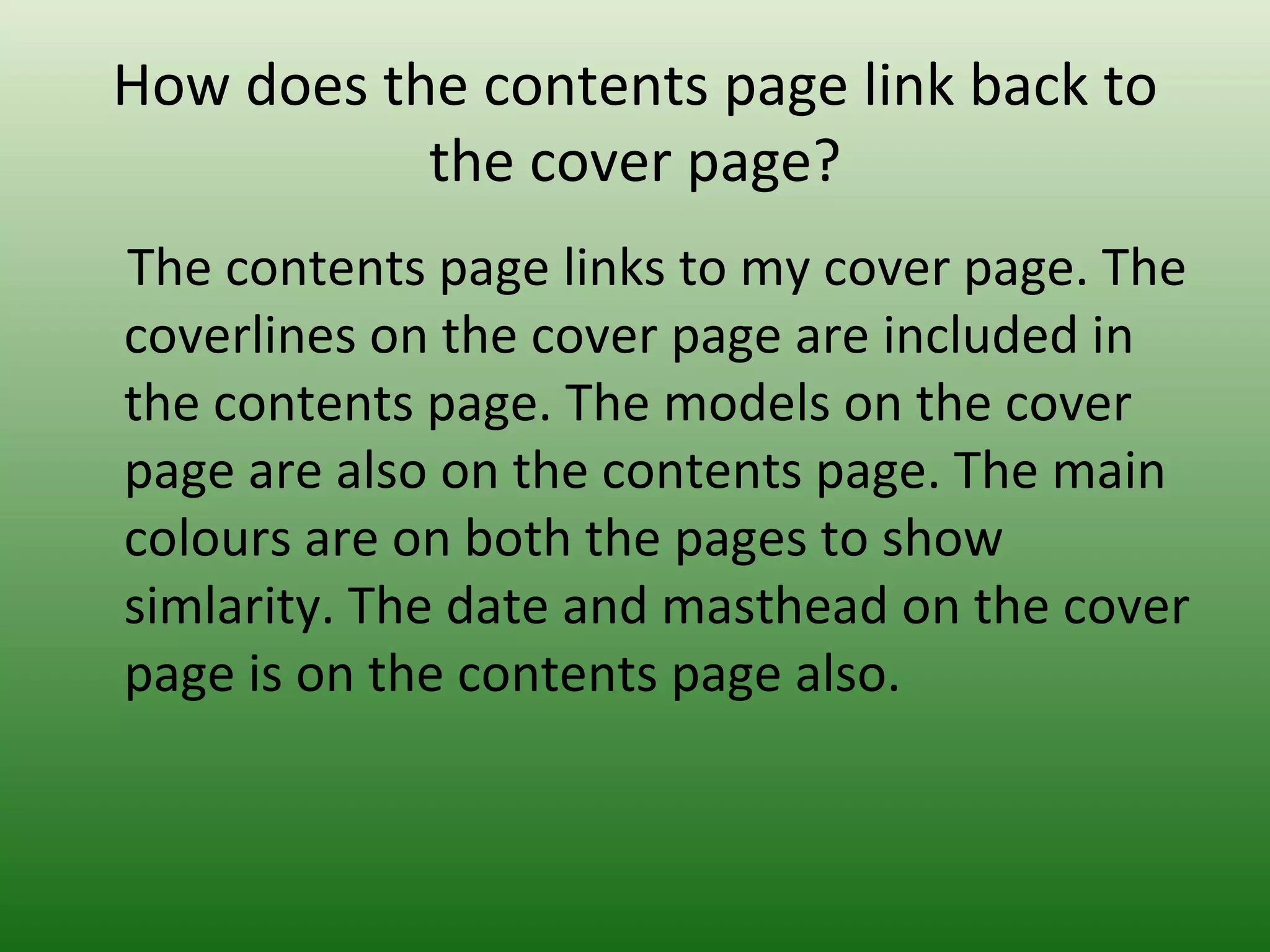 How does the contents page link back to
           the cover page?
The contents page links to my cover page. The
coverlines on the cover page are included in
the contents page. The models on the cover
page are also on the contents page. The main
colours are on both the pages to show
simlarity. The date and masthead on the cover
page is on the contents page also.
 