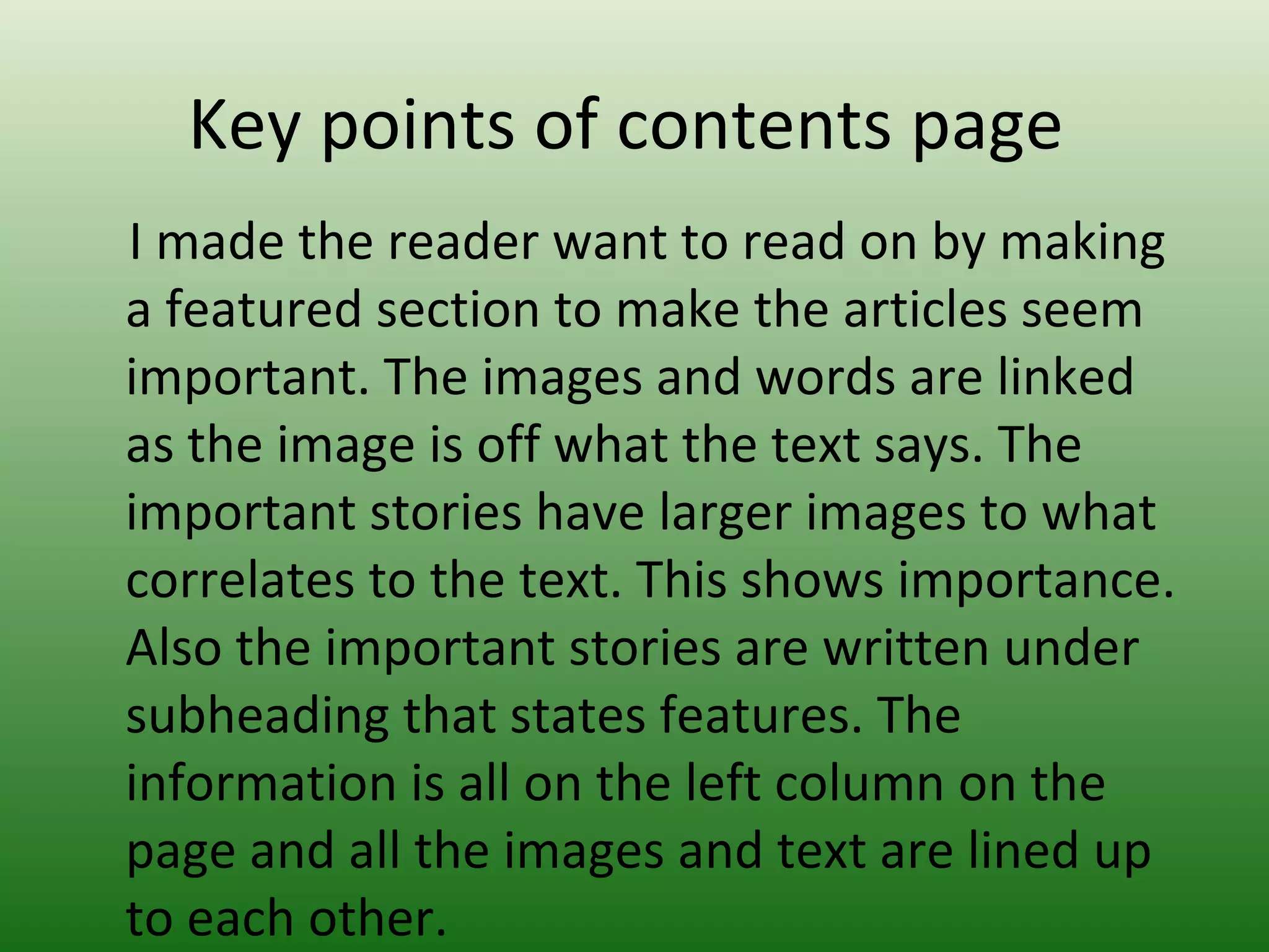 Key points of contents page
I made the reader want to read on by making
a featured section to make the articles seem
important. The images and words are linked
as the image is off what the text says. The
important stories have larger images to what
correlates to the text. This shows importance.
Also the important stories are written under
subheading that states features. The
information is all on the left column on the
page and all the images and text are lined up
to each other.
 