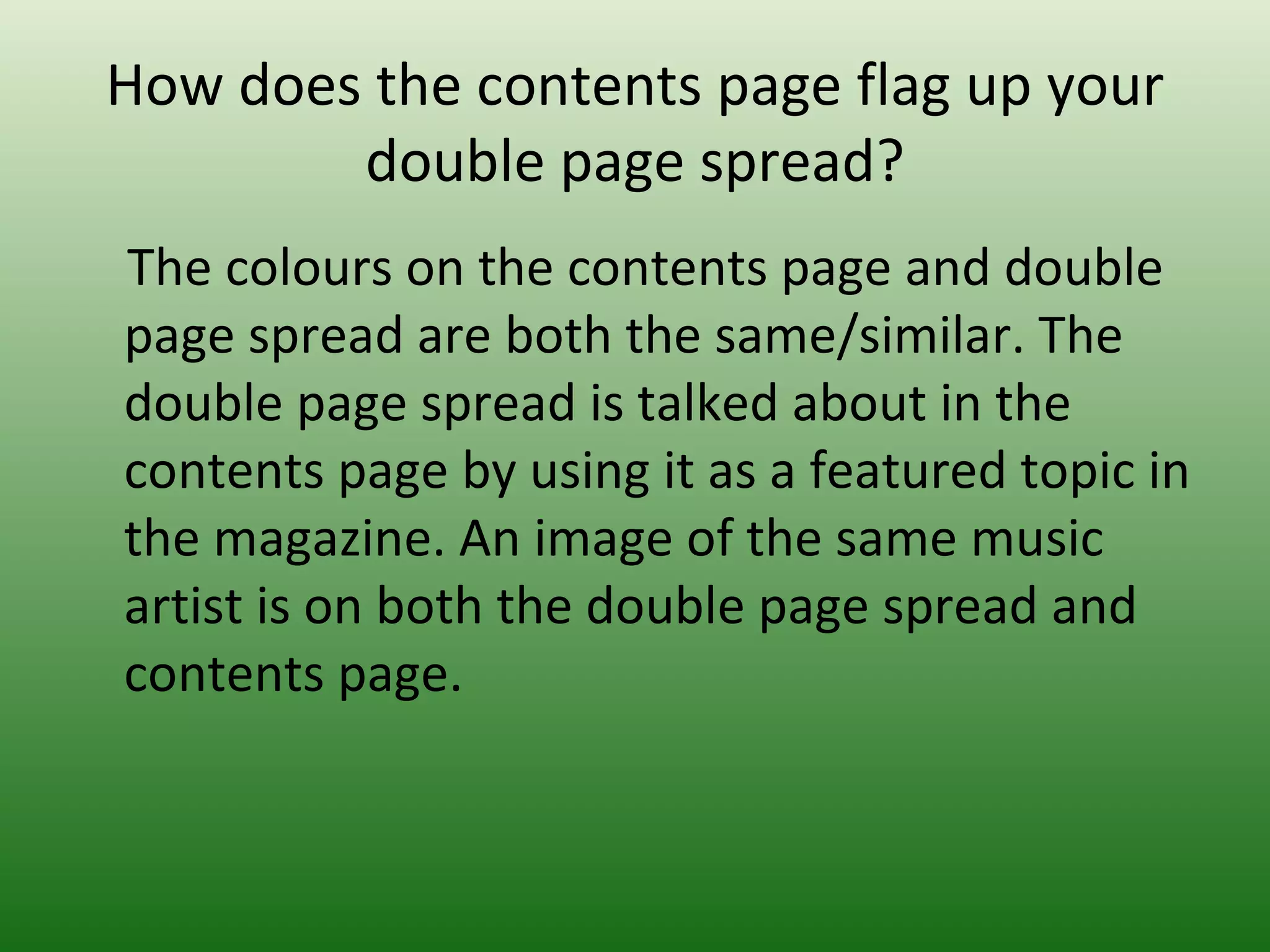 How does the contents page flag up your
        double page spread?
The colours on the contents page and double
page spread are both the same/similar. The
double page spread is talked about in the
contents page by using it as a featured topic in
the magazine. An image of the same music
artist is on both the double page spread and
contents page.
 