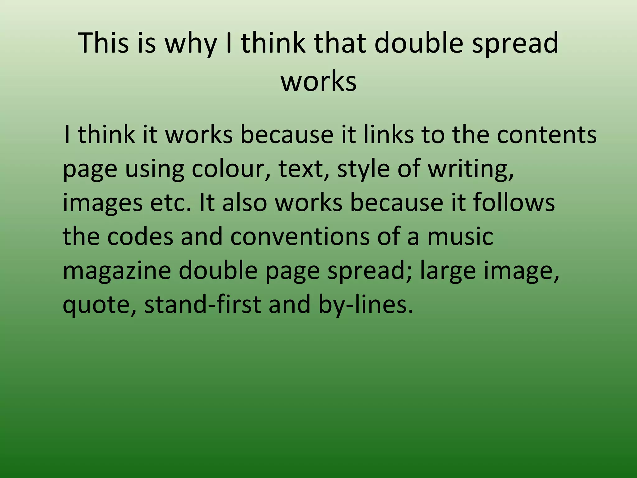 This is why I think that double spread
                  works
I think it works because it links to the contents
page using colour, text, style of writing,
images etc. It also works because it follows
the codes and conventions of a music
magazine double page spread; large image,
quote, stand-first and by-lines.
 
